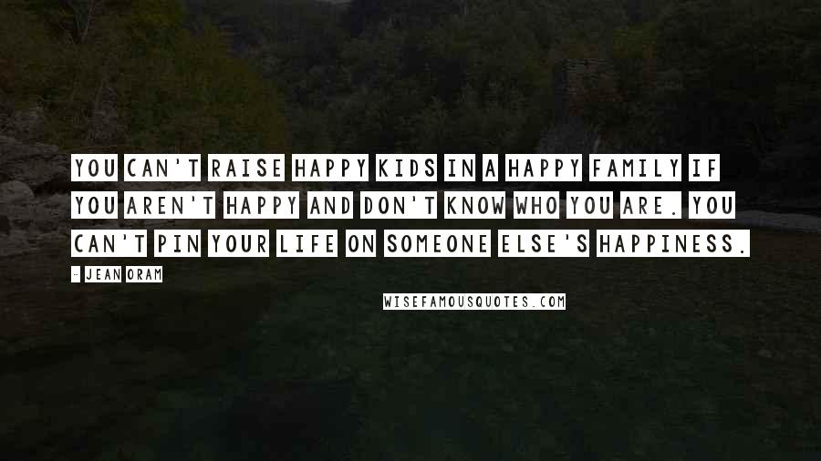 Jean Oram Quotes: You can't raise happy kids in a happy family if you aren't happy and don't know who you are. You can't pin your life on someone else's happiness.