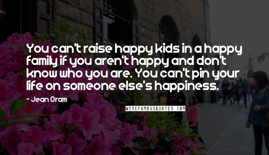 Jean Oram Quotes: You can't raise happy kids in a happy family if you aren't happy and don't know who you are. You can't pin your life on someone else's happiness.