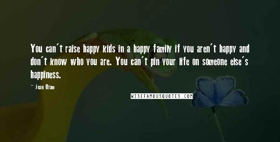 Jean Oram Quotes: You can't raise happy kids in a happy family if you aren't happy and don't know who you are. You can't pin your life on someone else's happiness.