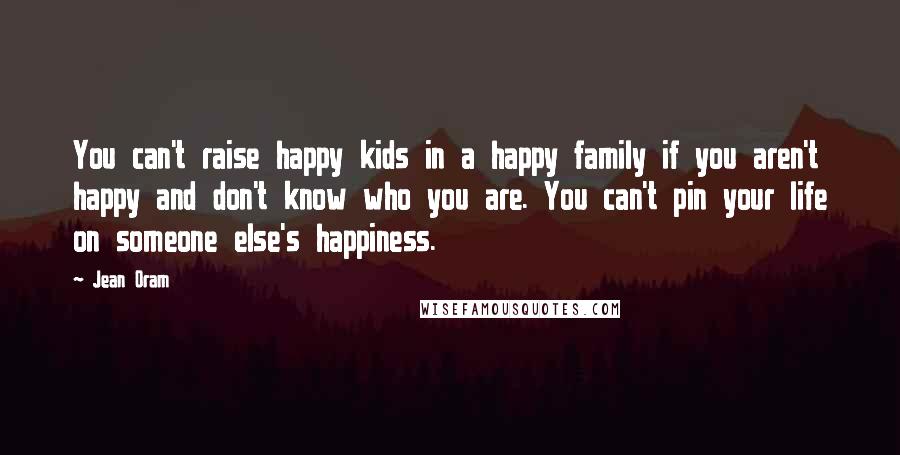 Jean Oram Quotes: You can't raise happy kids in a happy family if you aren't happy and don't know who you are. You can't pin your life on someone else's happiness.