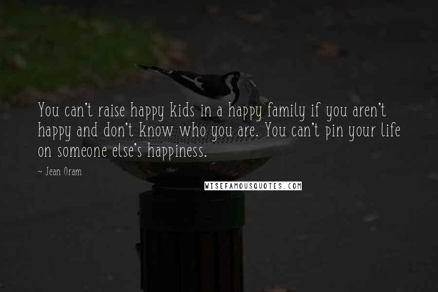 Jean Oram Quotes: You can't raise happy kids in a happy family if you aren't happy and don't know who you are. You can't pin your life on someone else's happiness.