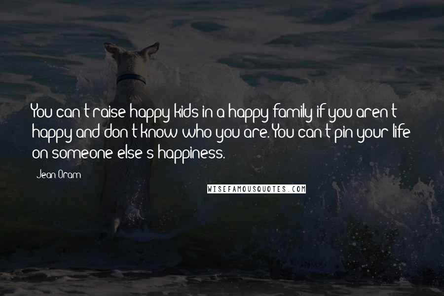 Jean Oram Quotes: You can't raise happy kids in a happy family if you aren't happy and don't know who you are. You can't pin your life on someone else's happiness.