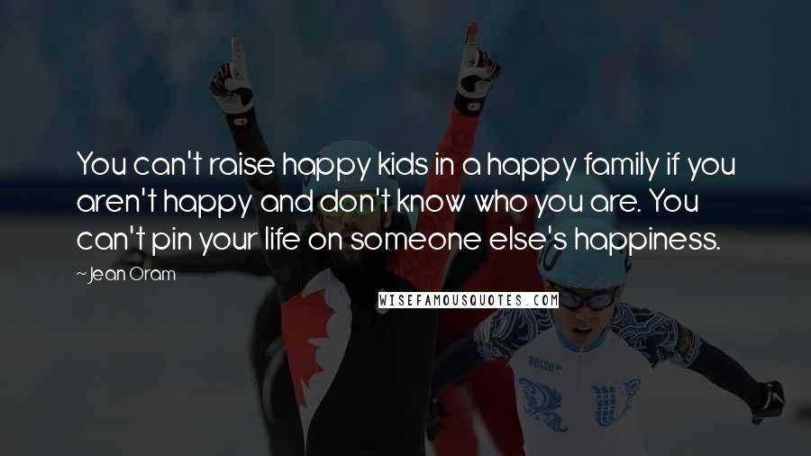 Jean Oram Quotes: You can't raise happy kids in a happy family if you aren't happy and don't know who you are. You can't pin your life on someone else's happiness.