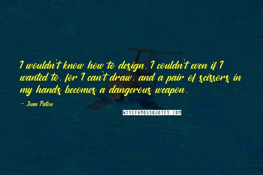 Jean Patou Quotes: I wouldn't know how to design. I couldn't even if I wanted to, for I can't draw, and a pair of scissors in my hands becomes a dangerous weapon.