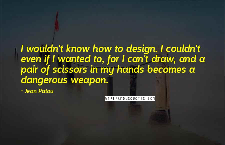 Jean Patou Quotes: I wouldn't know how to design. I couldn't even if I wanted to, for I can't draw, and a pair of scissors in my hands becomes a dangerous weapon.