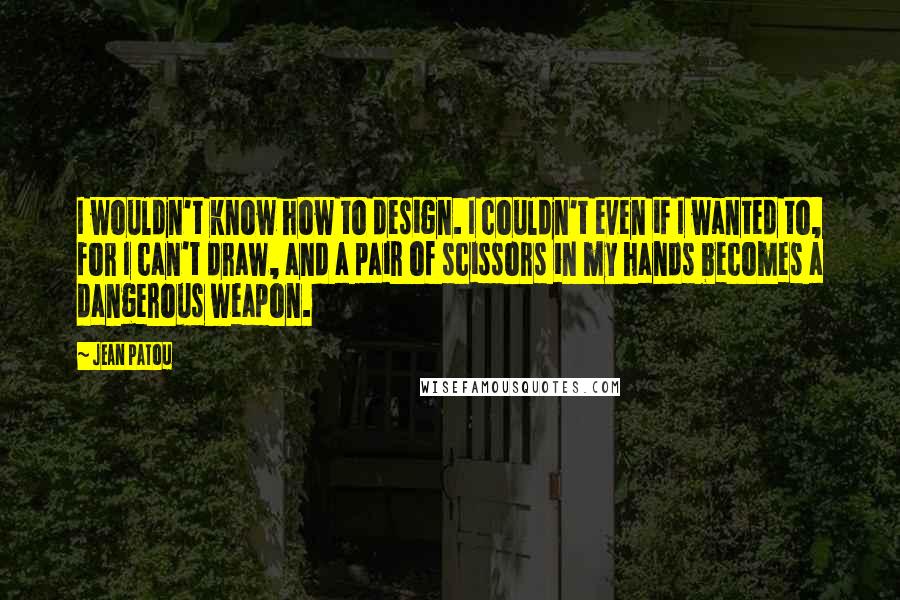 Jean Patou Quotes: I wouldn't know how to design. I couldn't even if I wanted to, for I can't draw, and a pair of scissors in my hands becomes a dangerous weapon.