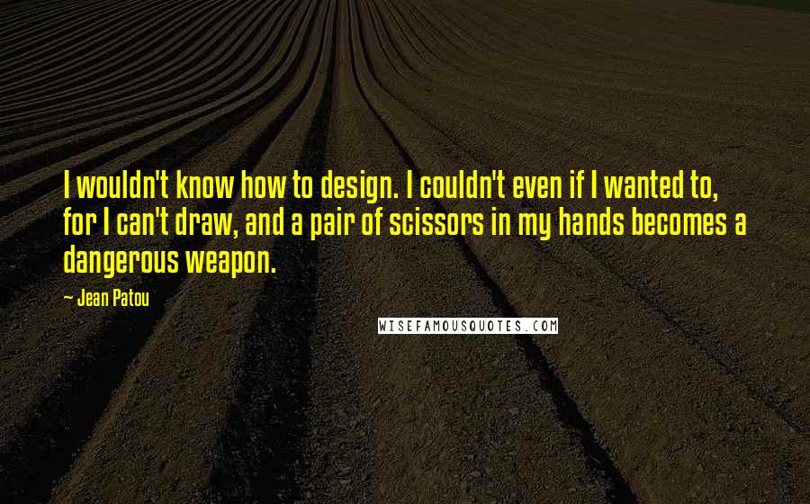 Jean Patou Quotes: I wouldn't know how to design. I couldn't even if I wanted to, for I can't draw, and a pair of scissors in my hands becomes a dangerous weapon.