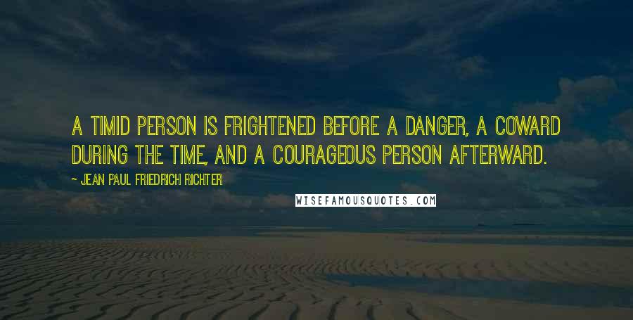 Jean Paul Friedrich Richter Quotes: A timid person is frightened before a danger, a coward during the time, and a courageous person afterward.
