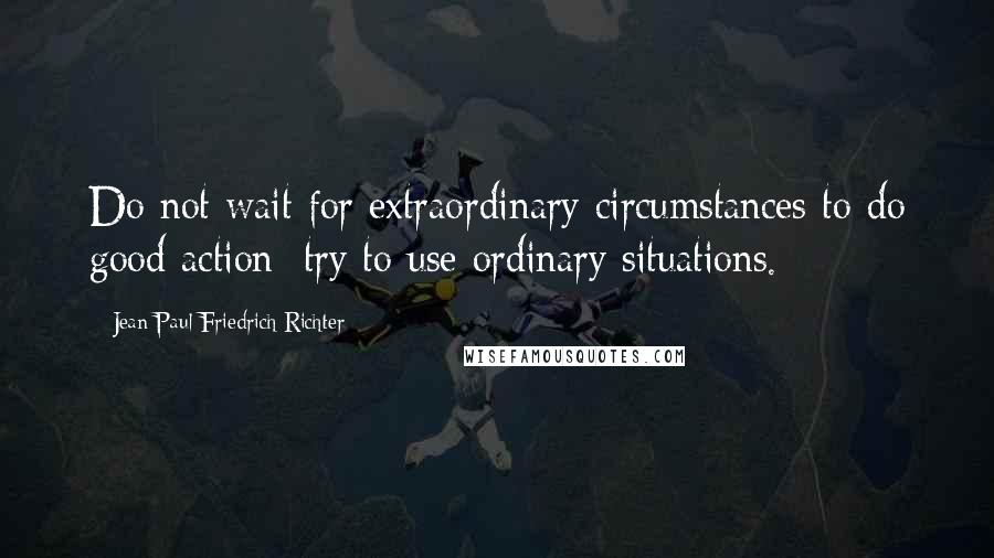 Jean Paul Friedrich Richter Quotes: Do not wait for extraordinary circumstances to do good action; try to use ordinary situations.