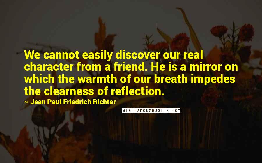 Jean Paul Friedrich Richter Quotes: We cannot easily discover our real character from a friend. He is a mirror on which the warmth of our breath impedes the clearness of reflection.