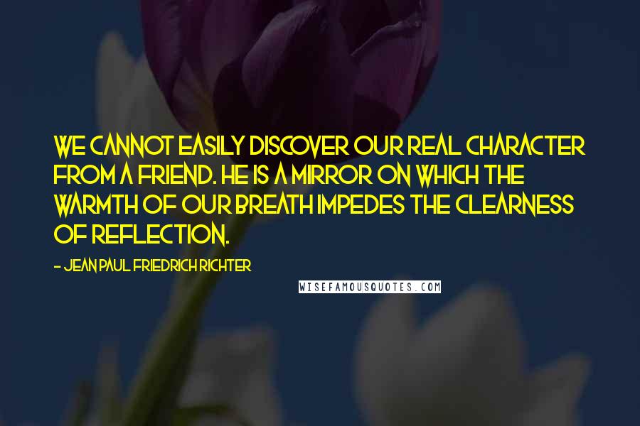 Jean Paul Friedrich Richter Quotes: We cannot easily discover our real character from a friend. He is a mirror on which the warmth of our breath impedes the clearness of reflection.