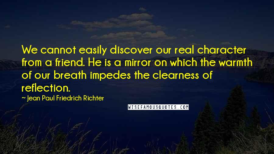 Jean Paul Friedrich Richter Quotes: We cannot easily discover our real character from a friend. He is a mirror on which the warmth of our breath impedes the clearness of reflection.