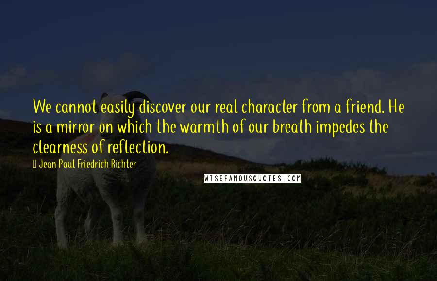 Jean Paul Friedrich Richter Quotes: We cannot easily discover our real character from a friend. He is a mirror on which the warmth of our breath impedes the clearness of reflection.