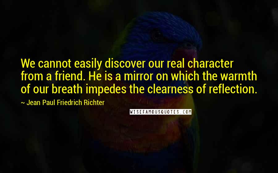 Jean Paul Friedrich Richter Quotes: We cannot easily discover our real character from a friend. He is a mirror on which the warmth of our breath impedes the clearness of reflection.