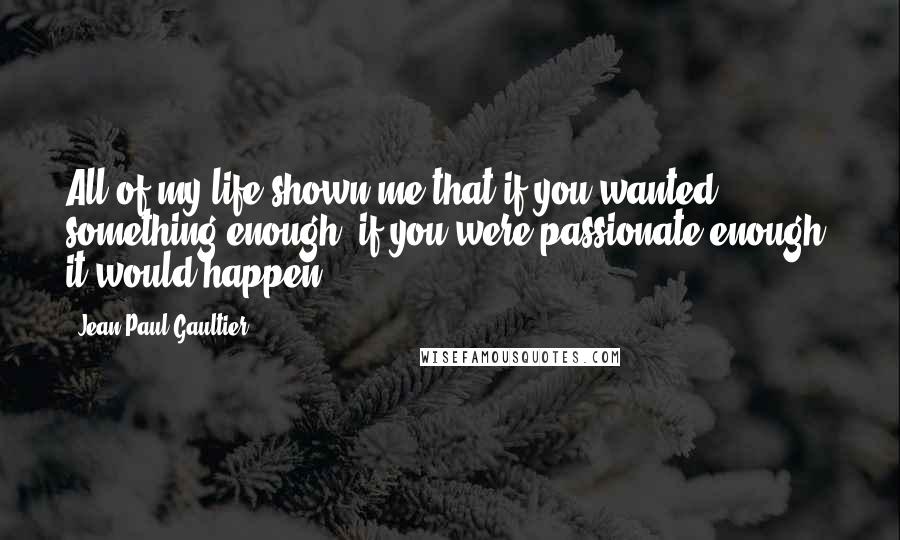 Jean Paul Gaultier Quotes: All of my life shown me that if you wanted something enough, if you were passionate enough, it would happen.