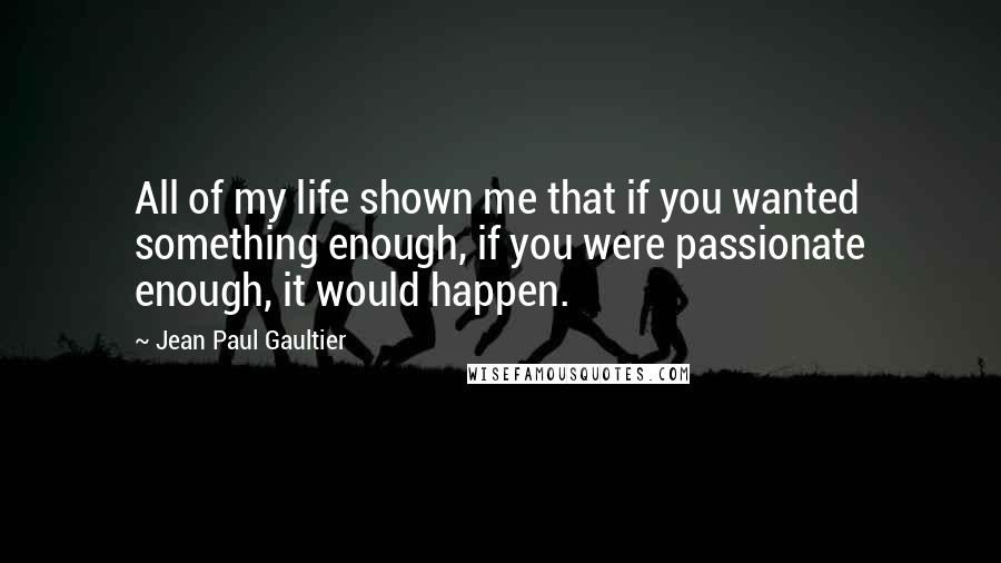 Jean Paul Gaultier Quotes: All of my life shown me that if you wanted something enough, if you were passionate enough, it would happen.