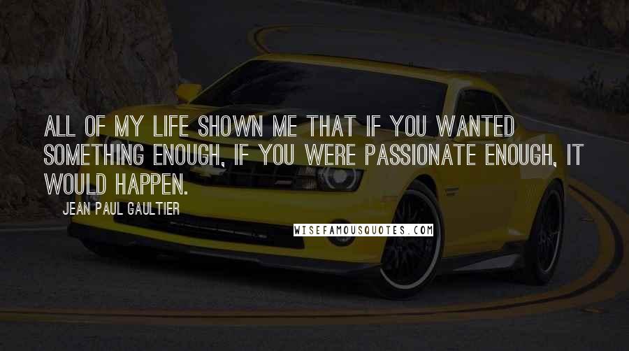 Jean Paul Gaultier Quotes: All of my life shown me that if you wanted something enough, if you were passionate enough, it would happen.