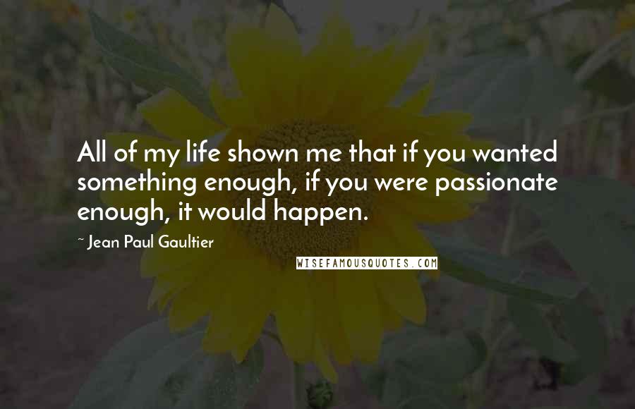 Jean Paul Gaultier Quotes: All of my life shown me that if you wanted something enough, if you were passionate enough, it would happen.