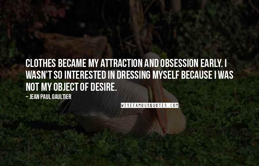 Jean Paul Gaultier Quotes: Clothes became my attraction and obsession early. I wasn't so interested in dressing myself because I was not my object of desire.