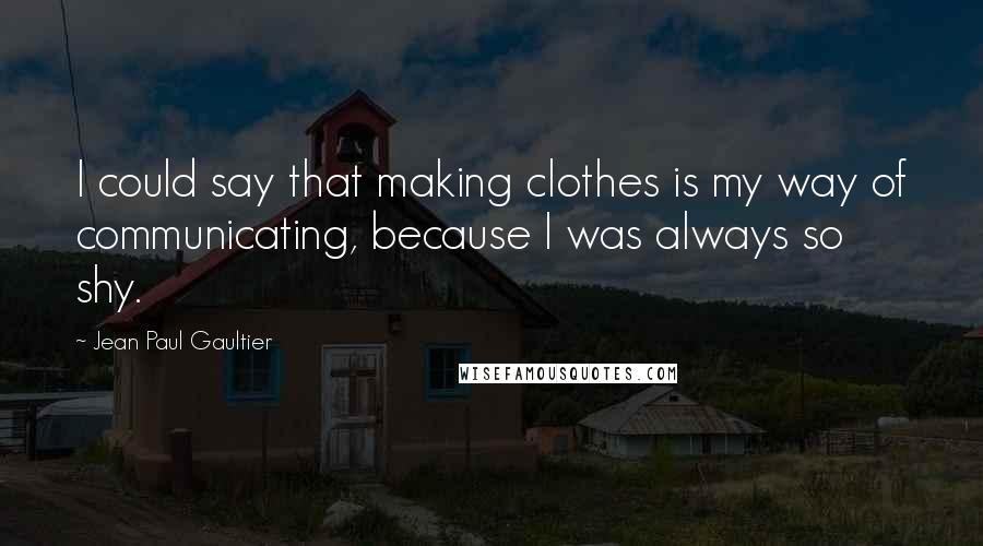 Jean Paul Gaultier Quotes: I could say that making clothes is my way of communicating, because I was always so shy.