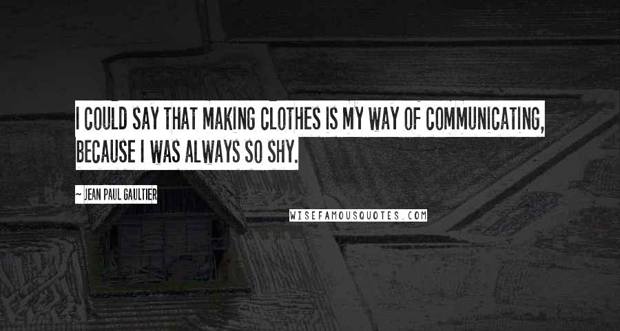 Jean Paul Gaultier Quotes: I could say that making clothes is my way of communicating, because I was always so shy.