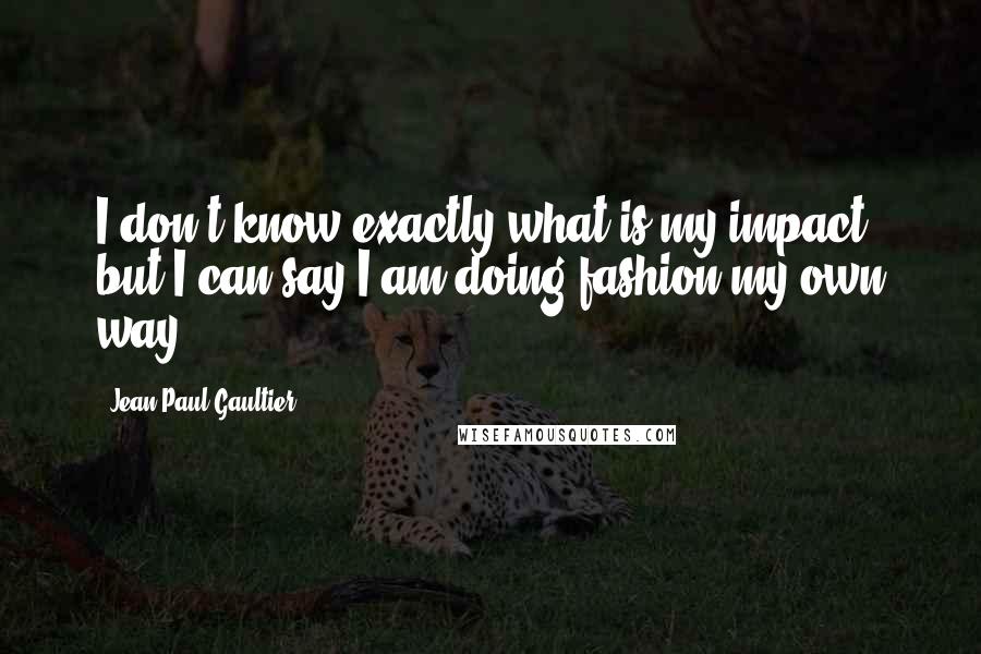 Jean Paul Gaultier Quotes: I don't know exactly what is my impact, but I can say I am doing fashion my own way.