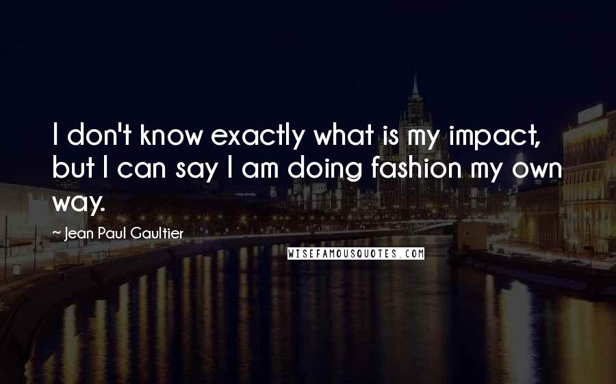 Jean Paul Gaultier Quotes: I don't know exactly what is my impact, but I can say I am doing fashion my own way.