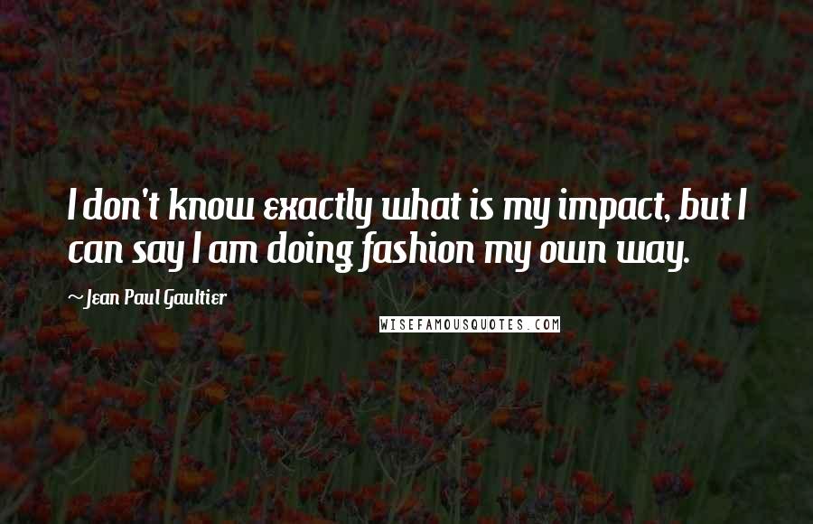 Jean Paul Gaultier Quotes: I don't know exactly what is my impact, but I can say I am doing fashion my own way.