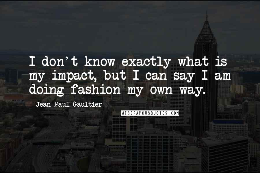 Jean Paul Gaultier Quotes: I don't know exactly what is my impact, but I can say I am doing fashion my own way.