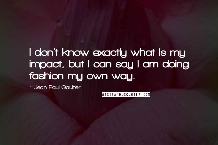 Jean Paul Gaultier Quotes: I don't know exactly what is my impact, but I can say I am doing fashion my own way.