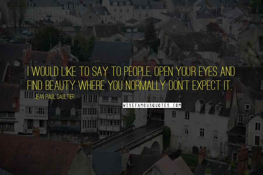 Jean Paul Gaultier Quotes: I would like to say to people, open your eyes and find beauty where you normally don't expect it.