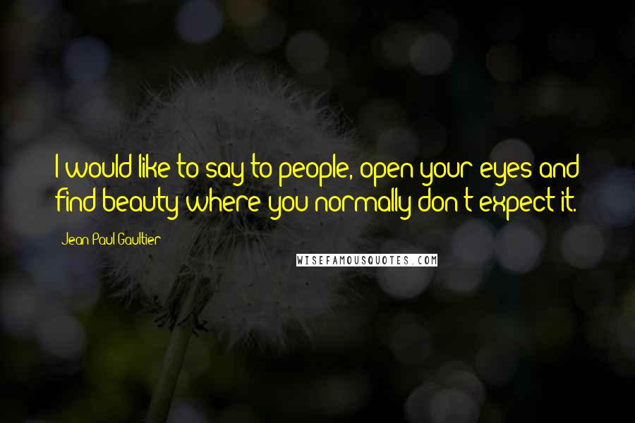 Jean Paul Gaultier Quotes: I would like to say to people, open your eyes and find beauty where you normally don't expect it.