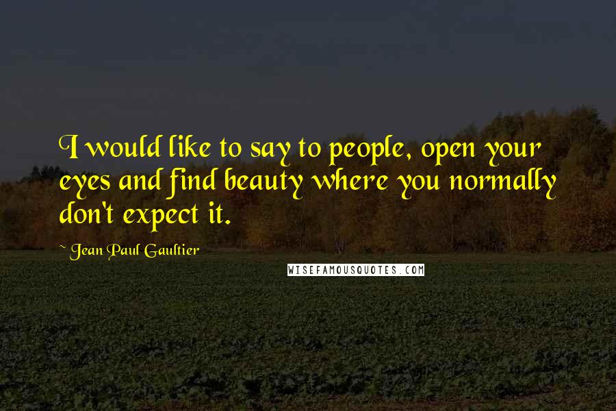 Jean Paul Gaultier Quotes: I would like to say to people, open your eyes and find beauty where you normally don't expect it.