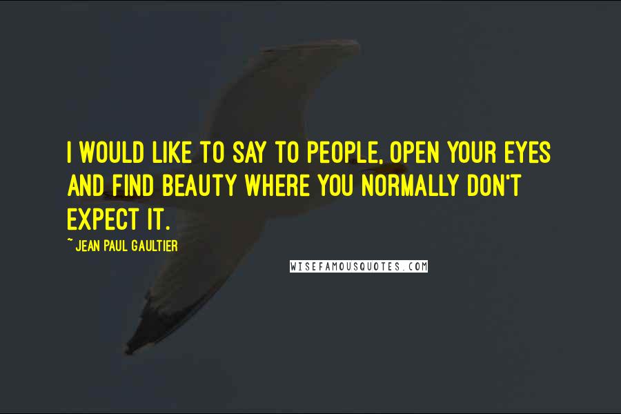 Jean Paul Gaultier Quotes: I would like to say to people, open your eyes and find beauty where you normally don't expect it.