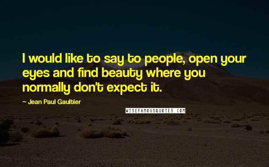 Jean Paul Gaultier Quotes: I would like to say to people, open your eyes and find beauty where you normally don't expect it.