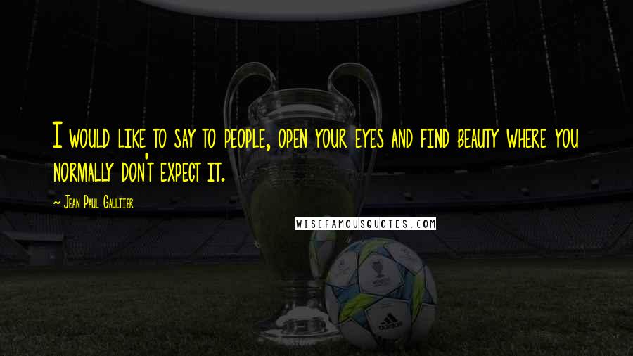 Jean Paul Gaultier Quotes: I would like to say to people, open your eyes and find beauty where you normally don't expect it.