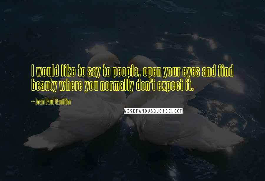 Jean Paul Gaultier Quotes: I would like to say to people, open your eyes and find beauty where you normally don't expect it.