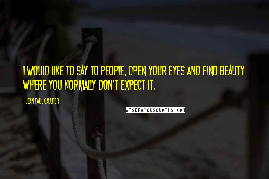 Jean Paul Gaultier Quotes: I would like to say to people, open your eyes and find beauty where you normally don't expect it.