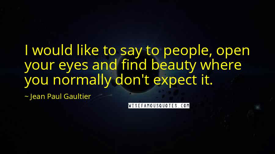 Jean Paul Gaultier Quotes: I would like to say to people, open your eyes and find beauty where you normally don't expect it.