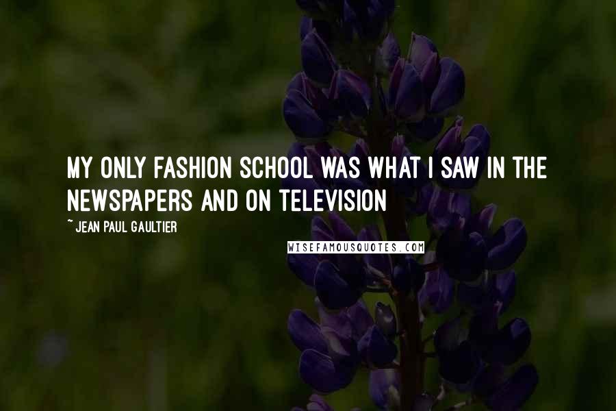 Jean Paul Gaultier Quotes: My only fashion school was what I saw in the newspapers and on television
