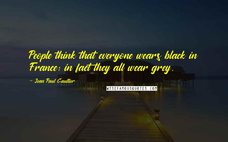 Jean Paul Gaultier Quotes: People think that everyone wears black in France; in fact they all wear grey.
