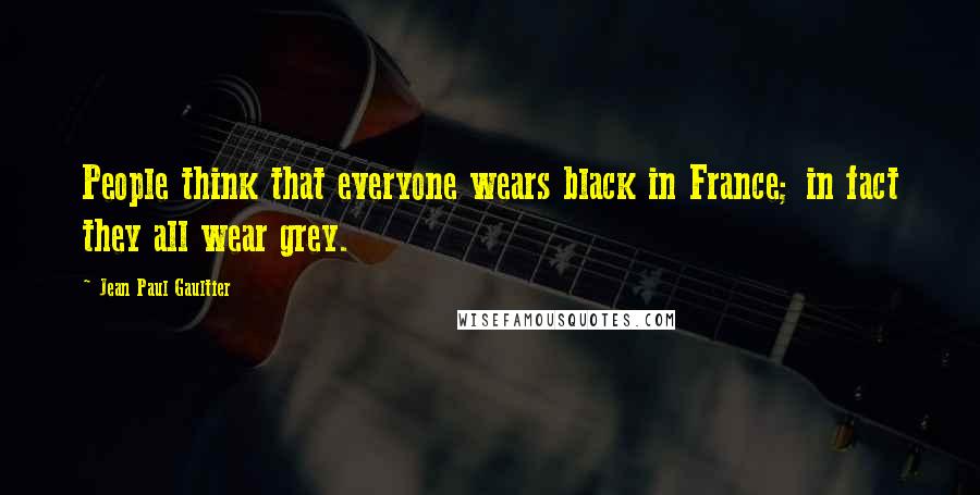 Jean Paul Gaultier Quotes: People think that everyone wears black in France; in fact they all wear grey.