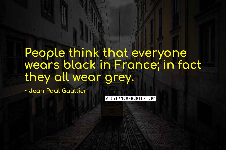 Jean Paul Gaultier Quotes: People think that everyone wears black in France; in fact they all wear grey.