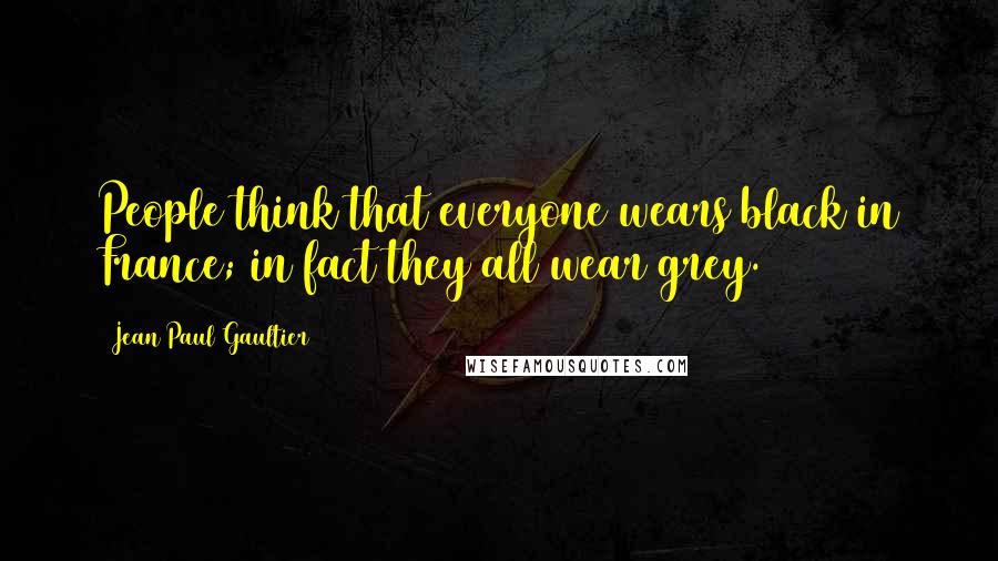 Jean Paul Gaultier Quotes: People think that everyone wears black in France; in fact they all wear grey.