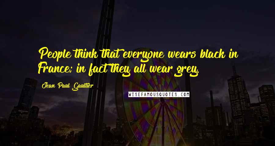 Jean Paul Gaultier Quotes: People think that everyone wears black in France; in fact they all wear grey.