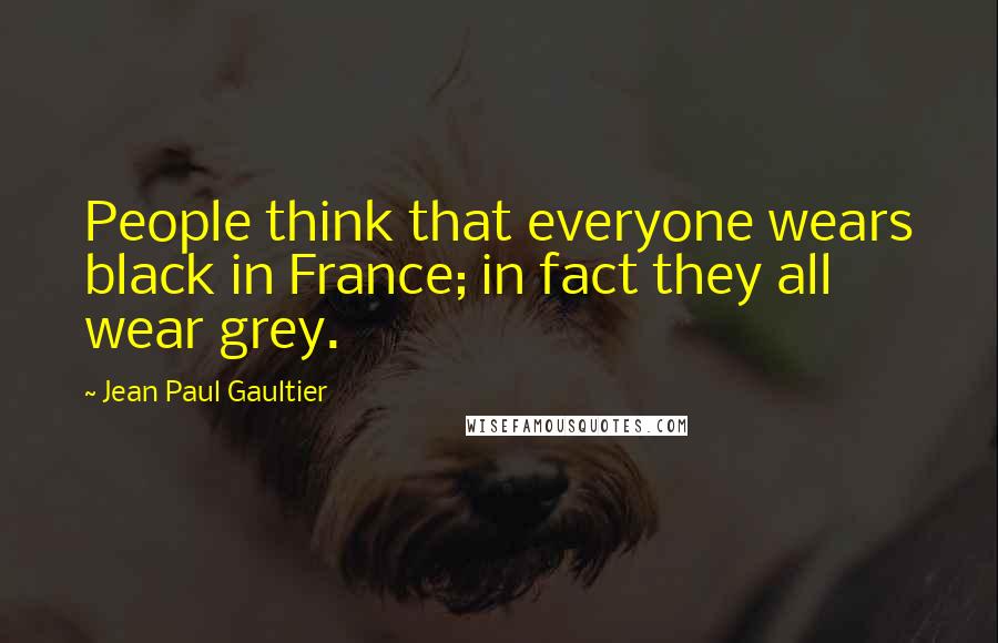 Jean Paul Gaultier Quotes: People think that everyone wears black in France; in fact they all wear grey.