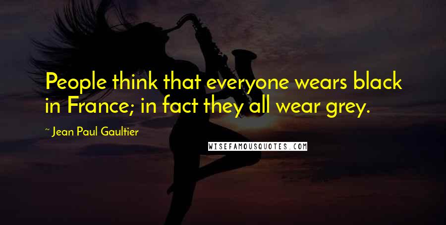 Jean Paul Gaultier Quotes: People think that everyone wears black in France; in fact they all wear grey.