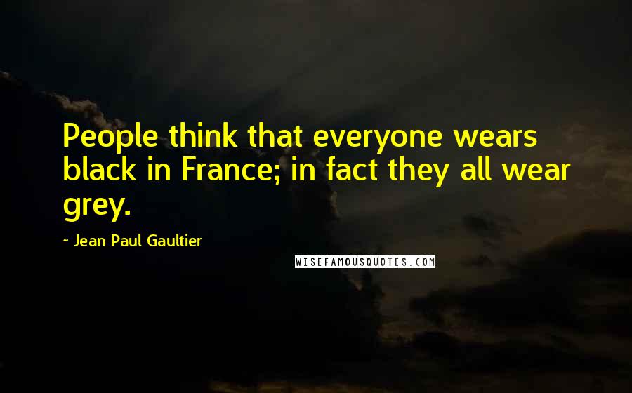 Jean Paul Gaultier Quotes: People think that everyone wears black in France; in fact they all wear grey.