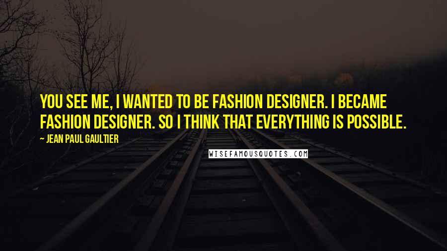 Jean Paul Gaultier Quotes: You see me, I wanted to be fashion designer. I became fashion designer. So I think that everything is possible.