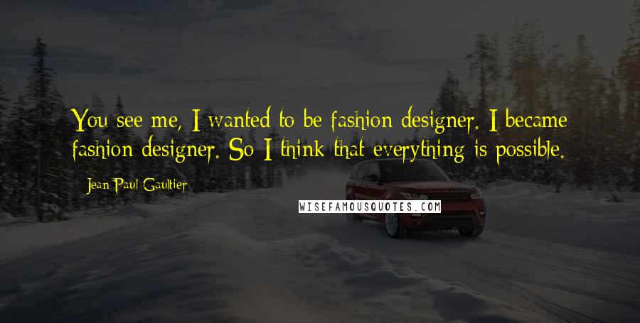 Jean Paul Gaultier Quotes: You see me, I wanted to be fashion designer. I became fashion designer. So I think that everything is possible.